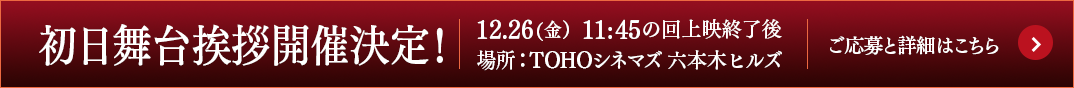 12.26（金）初日舞台挨拶開催決定！（TOHOシネマズ 六本木ヒルズ　11:45の回上映終了後）詳細とご応募はこちら